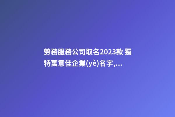 勞務服務公司取名2023款 獨特寓意佳企業(yè)名字,起名之家-第1張-公司起名-玄機派